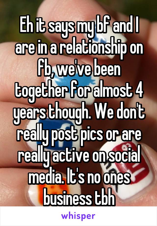 Eh it says my bf and I are in a relationship on fb, we've been together for almost 4 years though. We don't really post pics or are really active on social media. It's no ones business tbh