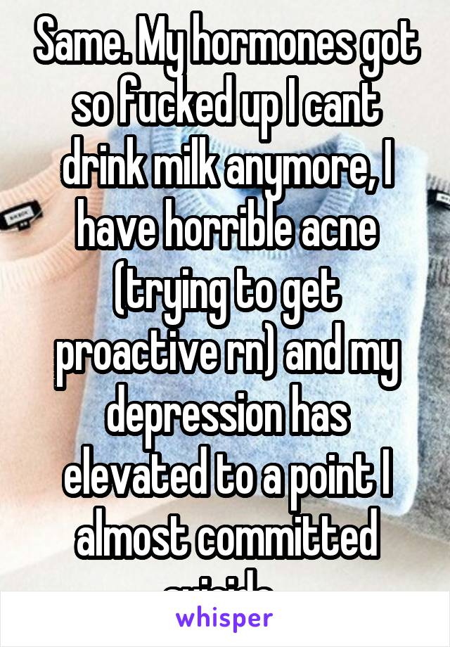 Same. My hormones got so fucked up I cant drink milk anymore, I have horrible acne (trying to get proactive rn) and my depression has elevated to a point I almost committed suicide  