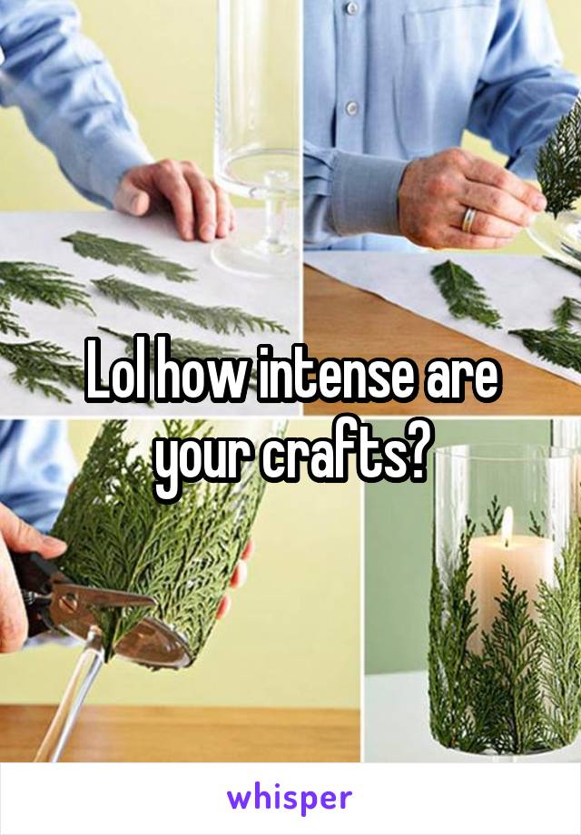 Lol how intense are your crafts?