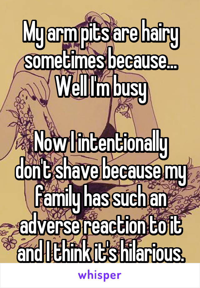 My arm pits are hairy sometimes because... Well I'm busy

Now I intentionally don't shave because my family has such an adverse reaction to it and I think it's hilarious.