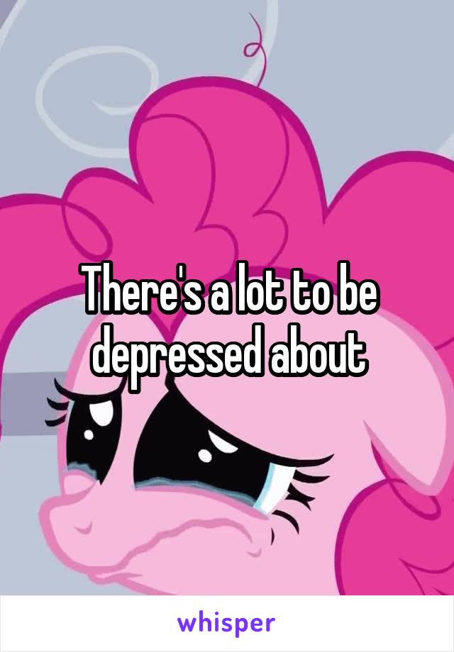 There's a lot to be depressed about