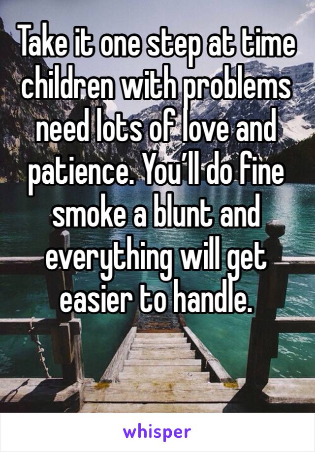 Take it one step at time children with problems need lots of love and patience. You’ll do fine smoke a blunt and everything will get easier to handle. 