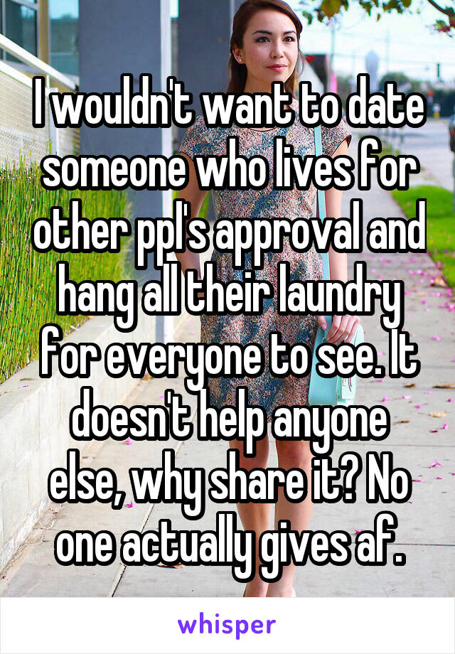 I wouldn't want to date someone who lives for other ppl's approval and hang all their laundry for everyone to see. It doesn't help anyone else, why share it? No one actually gives af.