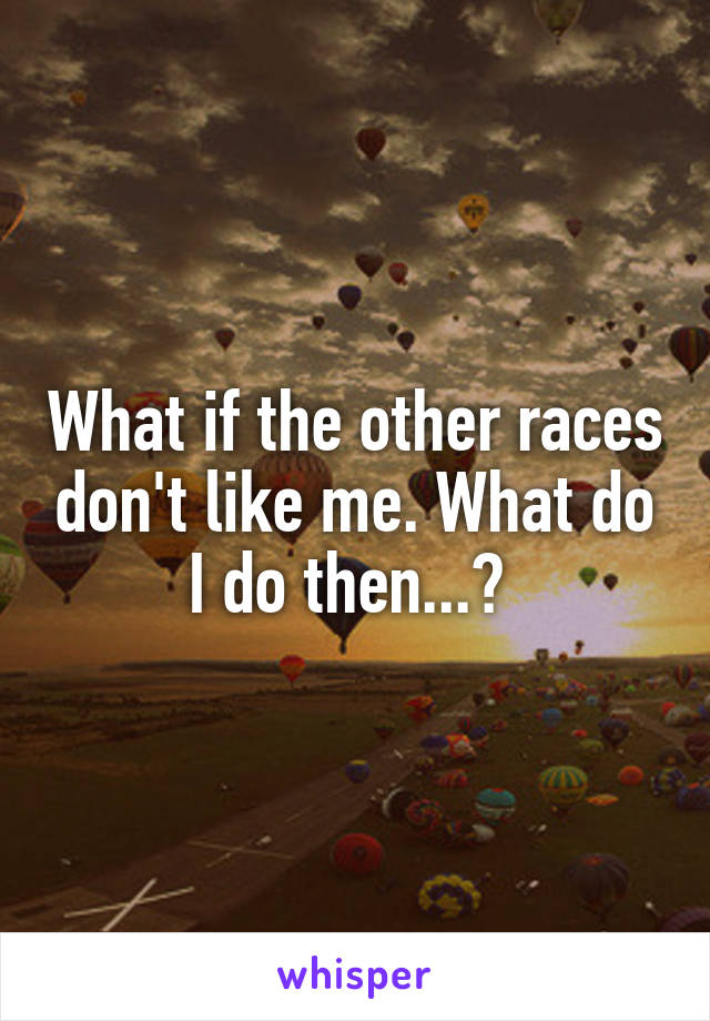 What if the other races don't like me. What do I do then...? 