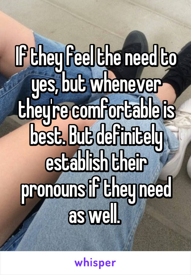 If they feel the need to yes, but whenever they're comfortable is best. But definitely establish their pronouns if they need as well. 