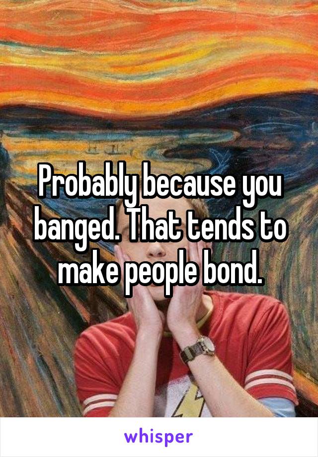 Probably because you banged. That tends to make people bond.