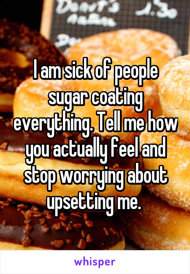 I am sick of people sugar coating everything. Tell me how you actually feel and stop worrying about upsetting me. 
