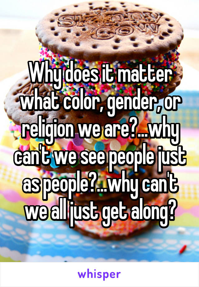 Why does it matter what color, gender, or religion we are?...why can't we see people just as people?...why can't we all just get along?