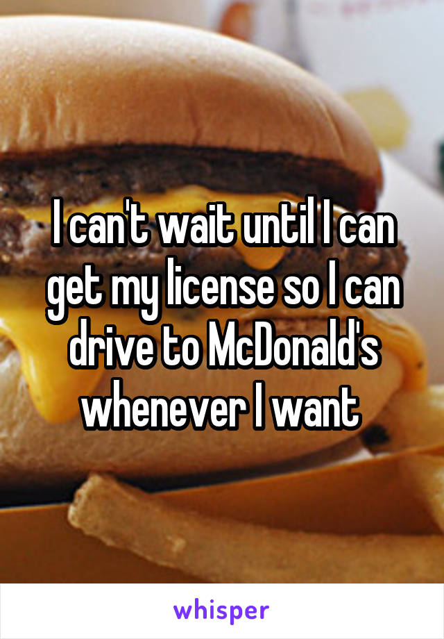 I can't wait until I can get my license so I can drive to McDonald's whenever I want 