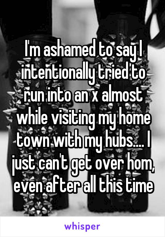 I'm ashamed to say I intentionally tried to run into an x almost while visiting my home town with my hubs.... I just can't get over hom, even after all this time