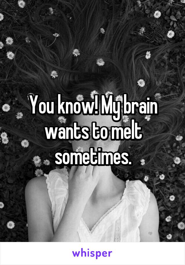 You know! My brain wants to melt sometimes.