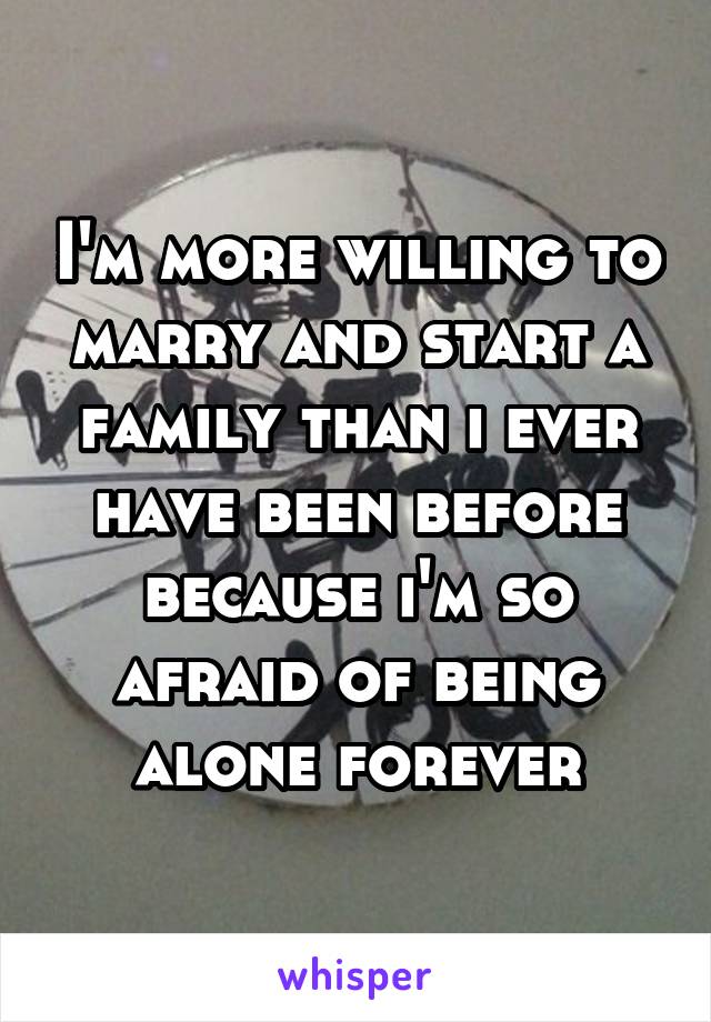 I'm more willing to marry and start a family than i ever have been before because i'm so afraid of being alone forever
