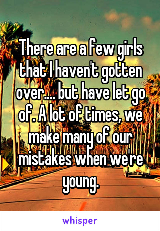 There are a few girls that I haven't gotten over.... but have let go of. A lot of times, we make many of our mistakes when we're young.