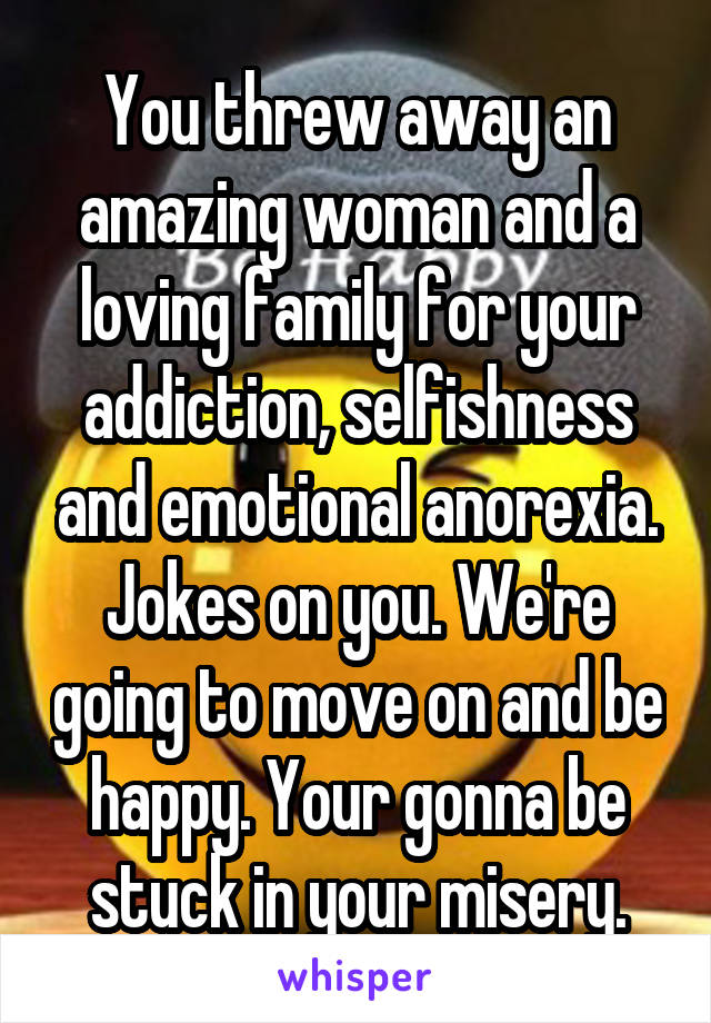 You threw away an amazing woman and a loving family for your addiction, selfishness and emotional anorexia. Jokes on you. We're going to move on and be happy. Your gonna be stuck in your misery.