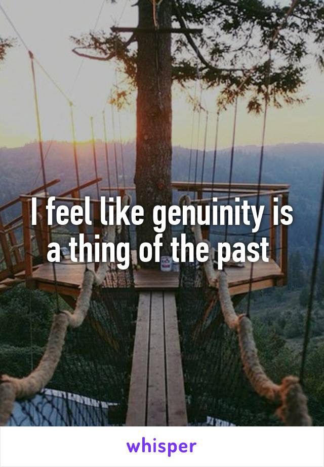 I feel like genuinity is a thing of the past 