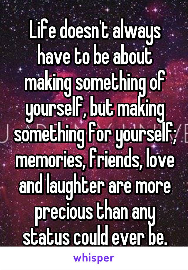 Life doesn't always have to be about making something of yourself, but making something for yourself; memories, friends, love and laughter are more precious than any status could ever be.