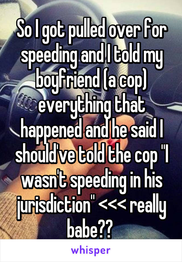 So I got pulled over for speeding and I told my boyfriend (a cop) everything that happened and he said I should've told the cop "I wasn't speeding in his jurisdiction" <<< really babe?? 