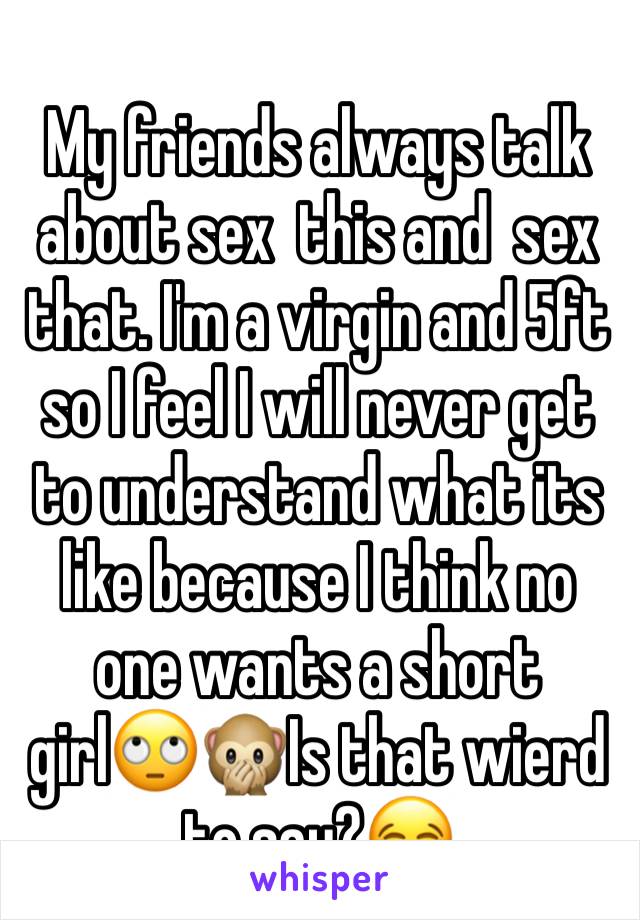 My friends always talk about sex  this and  sex that. I'm a virgin and 5ft so I feel I will never get  to understand what its like because I think no one wants a short girl🙄🙊Is that wierd to say?😂