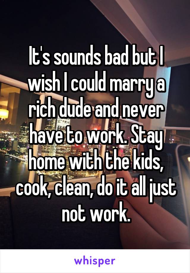 It's sounds bad but I wish I could marry a rich dude and never have to work. Stay home with the kids, cook, clean, do it all just not work.