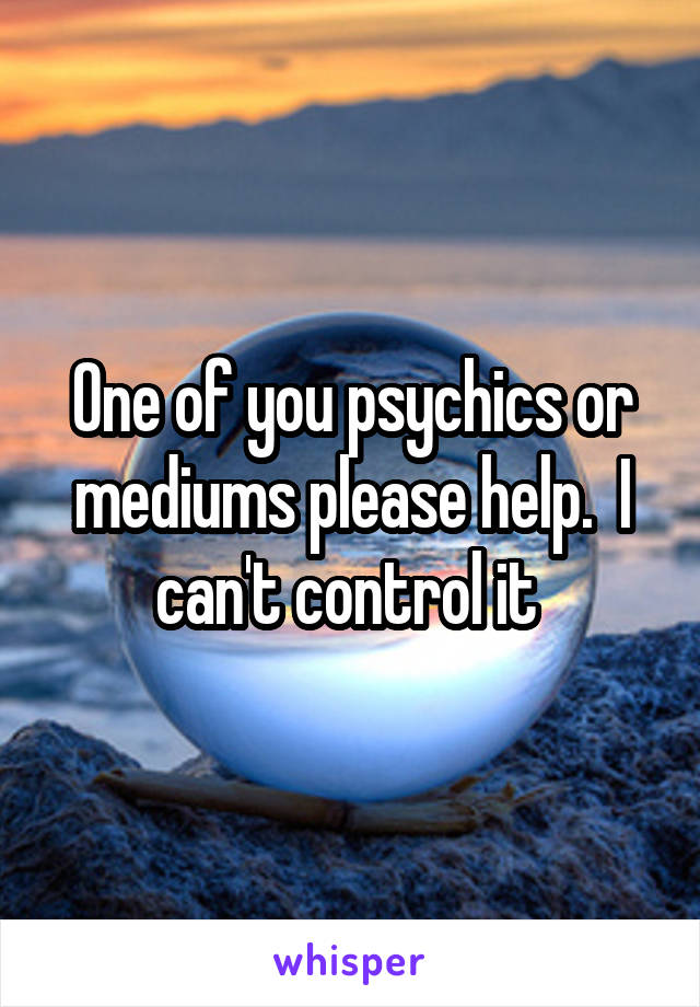 One of you psychics or mediums please help.  I can't control it 