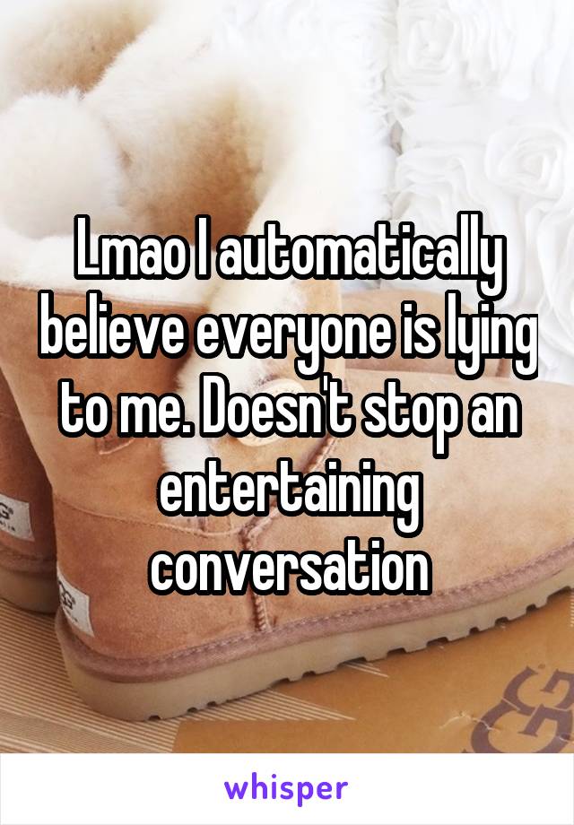 Lmao I automatically believe everyone is lying to me. Doesn't stop an entertaining conversation