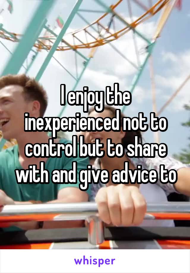 I enjoy the inexperienced not to control but to share with and give advice to