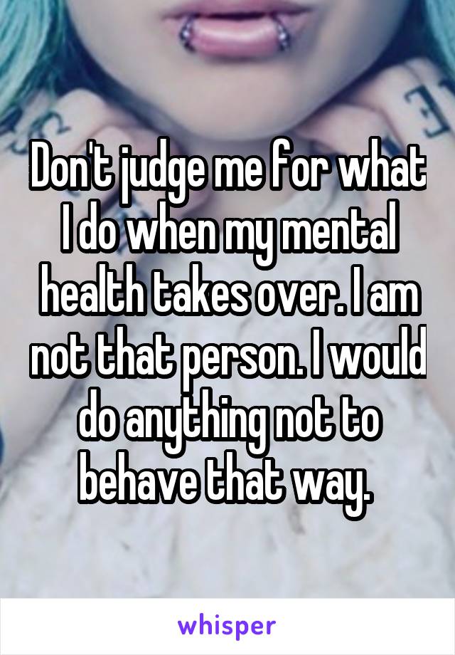 Don't judge me for what I do when my mental health takes over. I am not that person. I would do anything not to behave that way. 