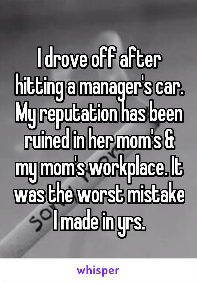I drove off after hitting a manager's car. My reputation has been ruined in her mom's & my mom's workplace. It was the worst mistake I made in yrs.