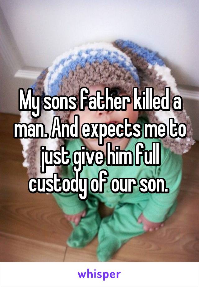 My sons father killed a man. And expects me to just give him full custody of our son. 