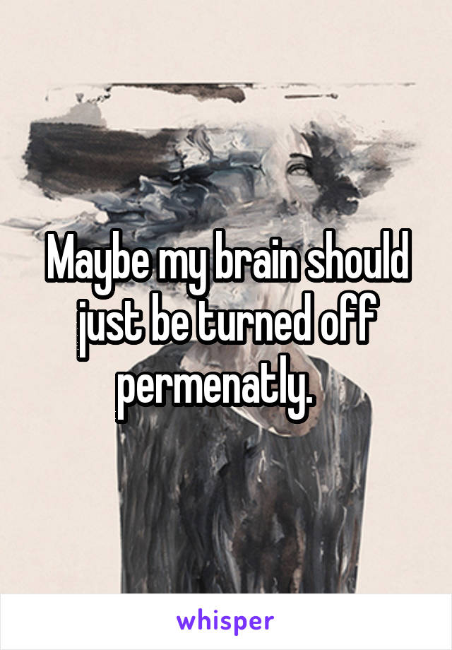 Maybe my brain should just be turned off permenatly.   