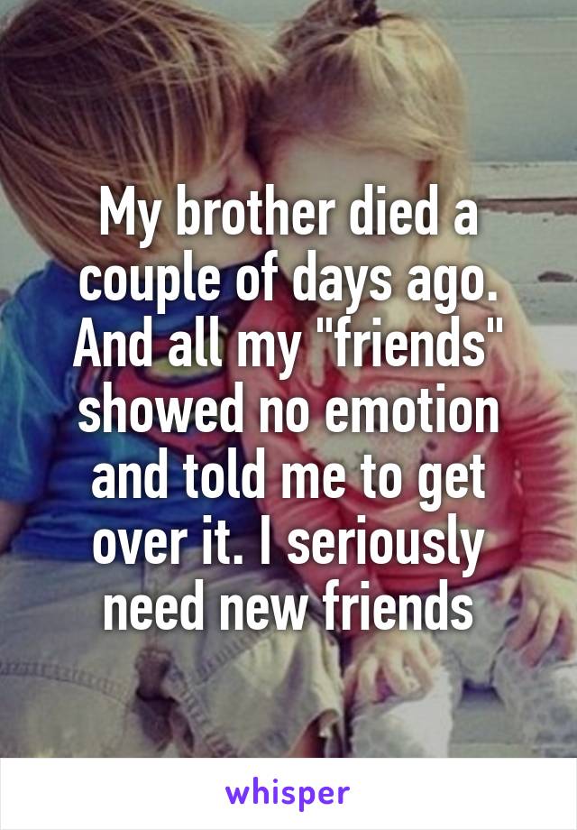 My brother died a couple of days ago. And all my "friends" showed no emotion and told me to get over it. I seriously need new friends