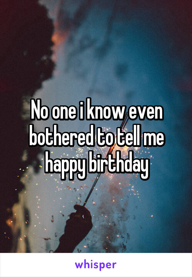 No one i know even bothered to tell me happy birthday