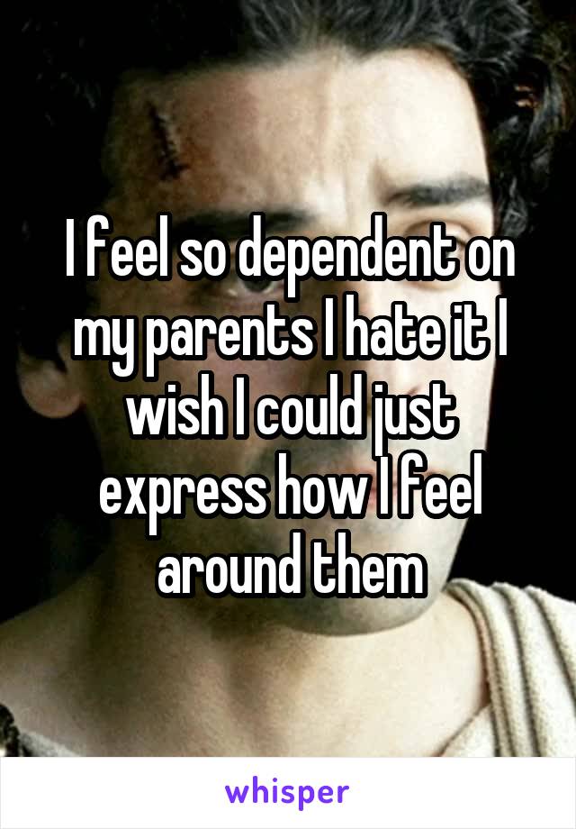 I feel so dependent on my parents I hate it I wish I could just express how I feel around them