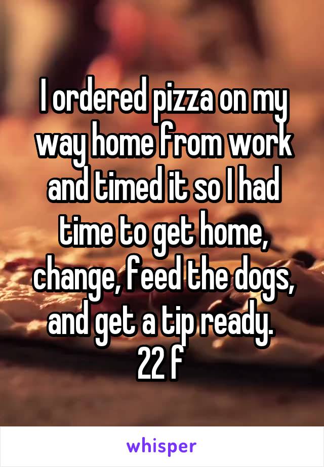 I ordered pizza on my way home from work and timed it so I had time to get home, change, feed the dogs, and get a tip ready. 
22 f 