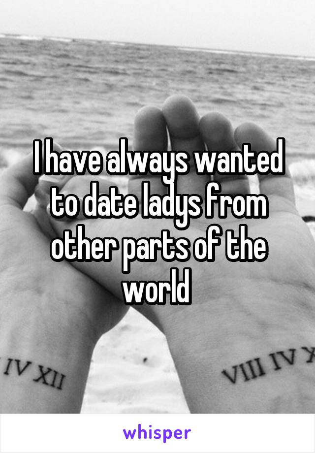 I have always wanted to date ladys from other parts of the world 