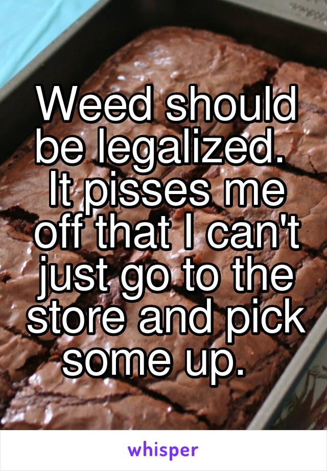 Weed should be legalized.  It pisses me off that I can't just go to the store and pick some up.  