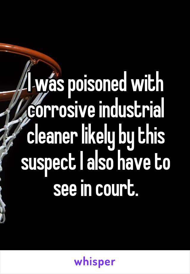 I was poisoned with corrosive industrial cleaner likely by this suspect I also have to see in court.