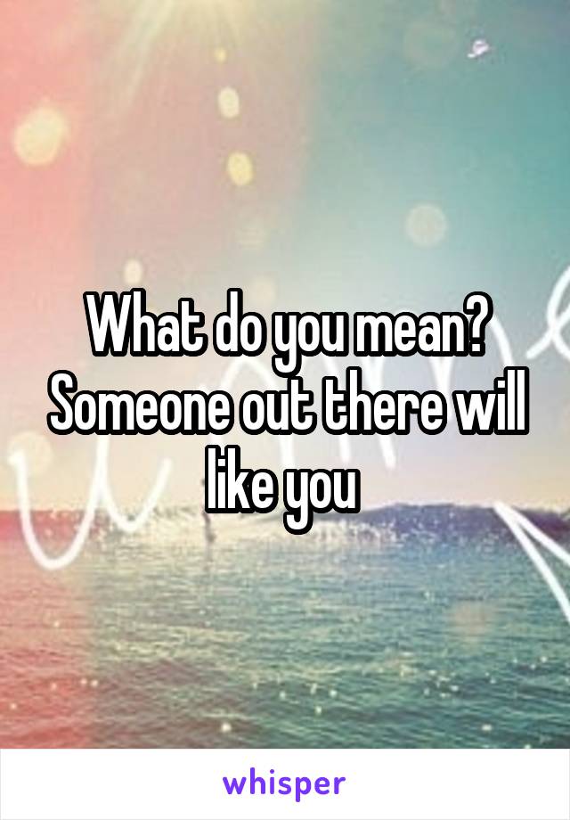 What do you mean? Someone out there will like you 