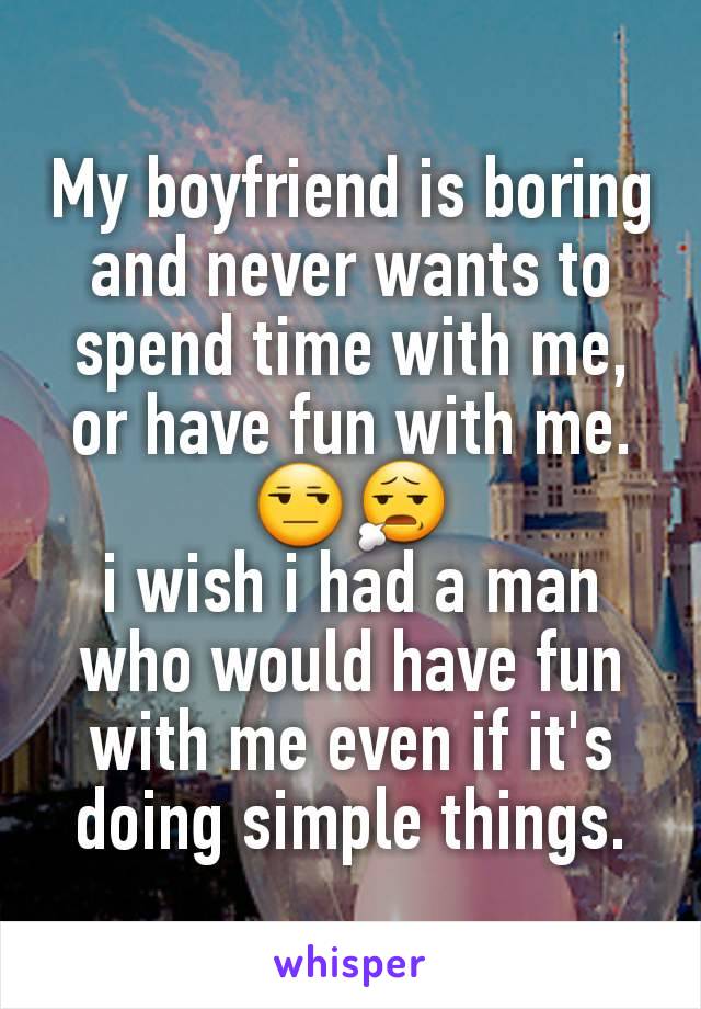 My boyfriend is boring and never wants to spend time with me, or have fun with me. 😒😧                         i wish i had a man who would have fun with me even if it's doing simple things.