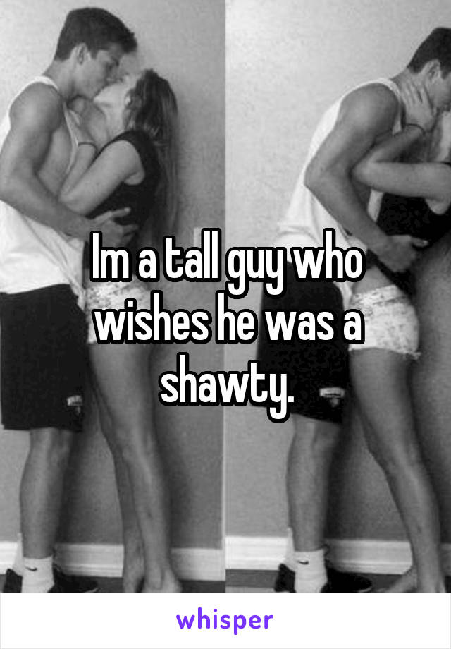 Im a tall guy who wishes he was a shawty.