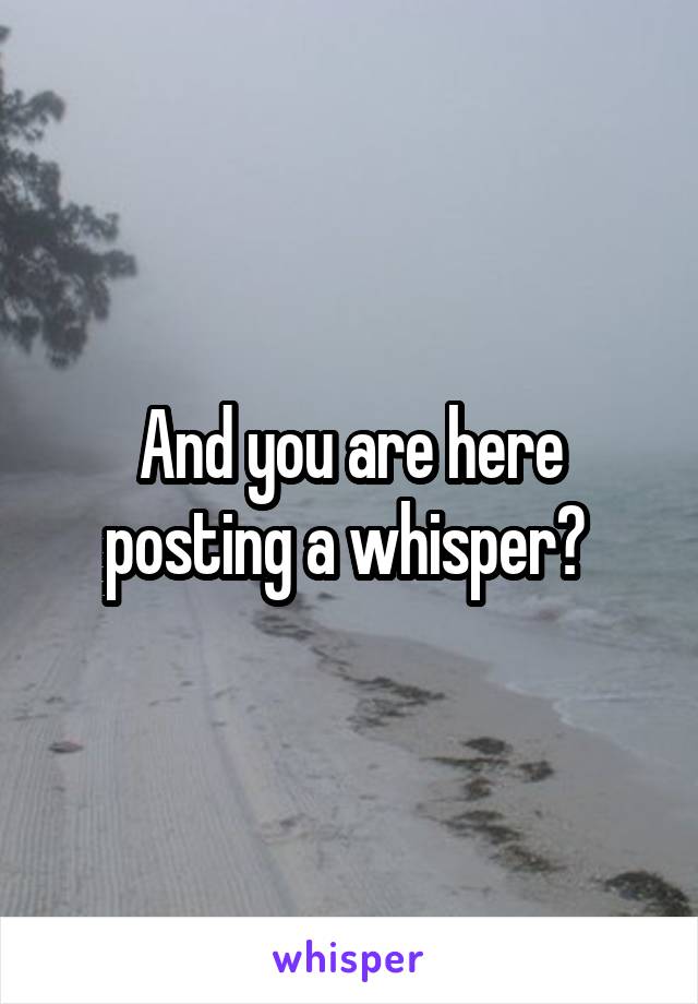 And you are here posting a whisper? 