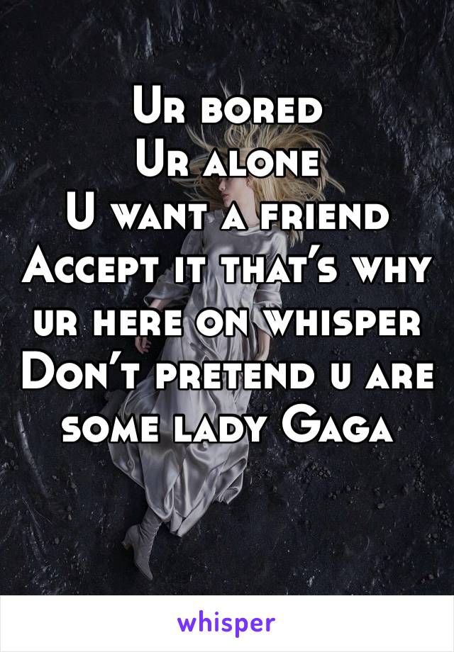 Ur bored
Ur alone 
U want a friend 
Accept it that’s why ur here on whisper 
Don’t pretend u are some lady Gaga