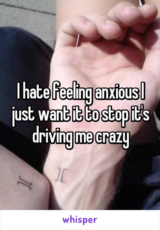 I hate feeling anxious I just want it to stop it's driving me crazy