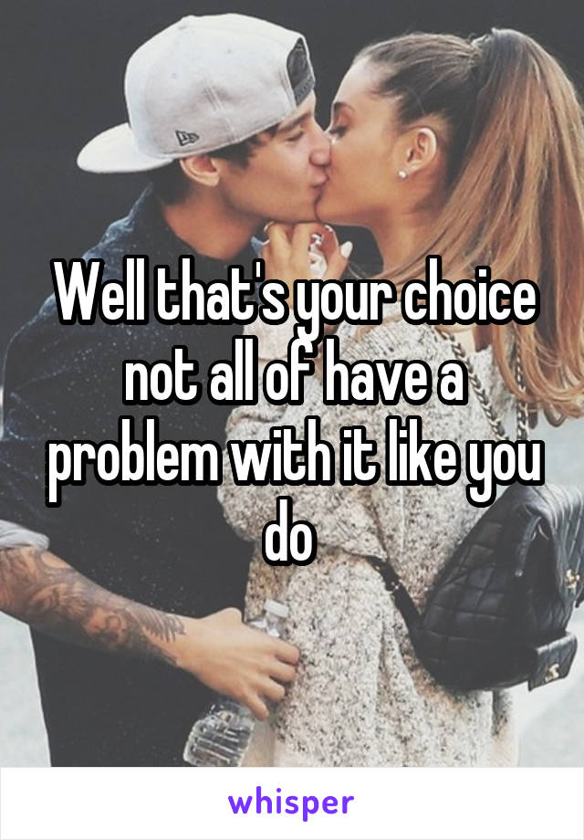 Well that's your choice not all of have a problem with it like you do 