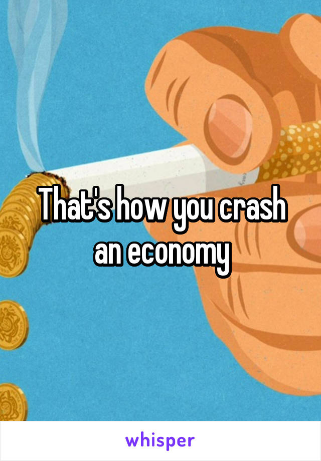 That's how you crash an economy