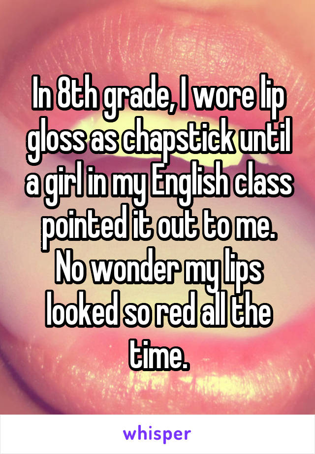 In 8th grade, I wore lip gloss as chapstick until a girl in my English class pointed it out to me.
No wonder my lips looked so red all the time.
