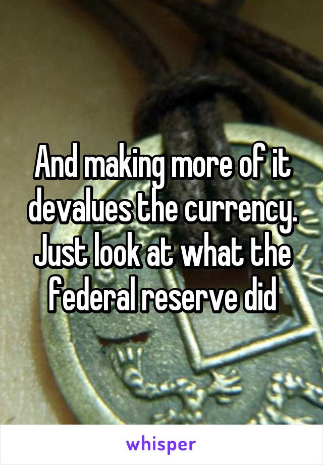 And making more of it devalues the currency. Just look at what the federal reserve did