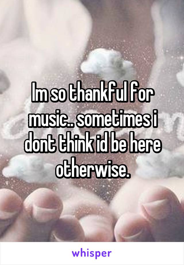 Im so thankful for music.. sometimes i dont think id be here otherwise.