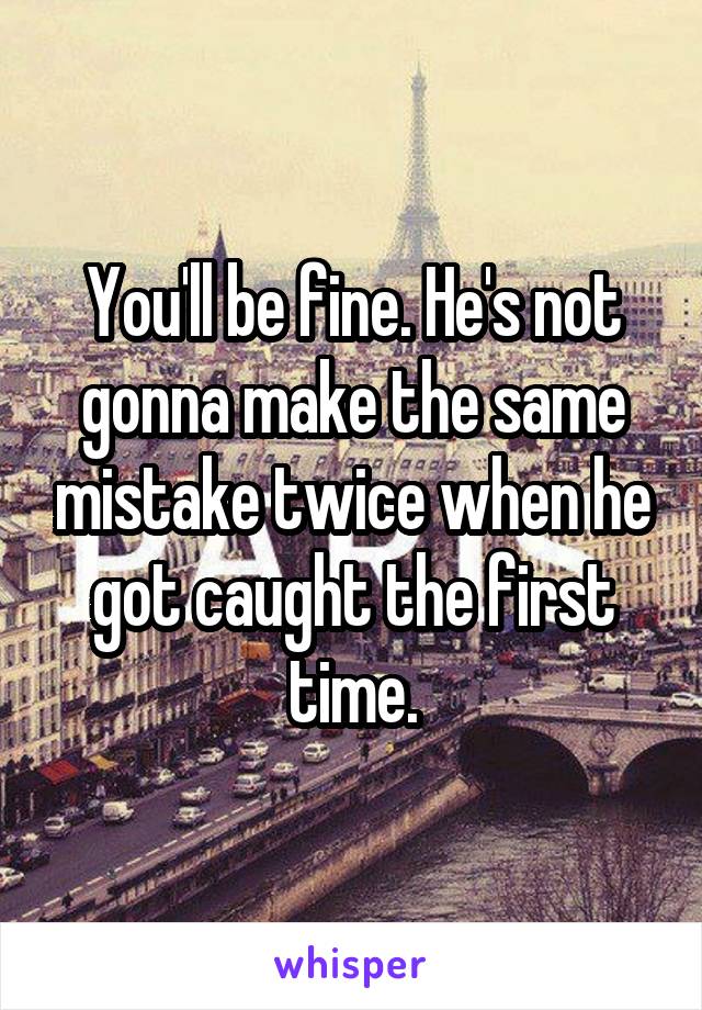 You'll be fine. He's not gonna make the same mistake twice when he got caught the first time.