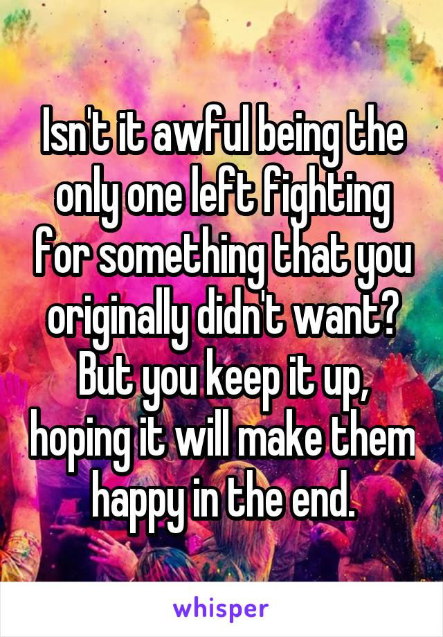 Isn't it awful being the only one left fighting for something that you originally didn't want? But you keep it up, hoping it will make them happy in the end.